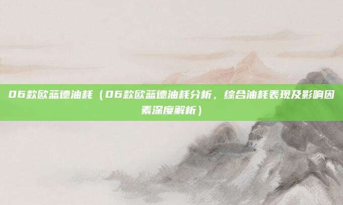 06款欧蓝德油耗（06款欧蓝德油耗分析，综合油耗表现及影响因素深度解析）