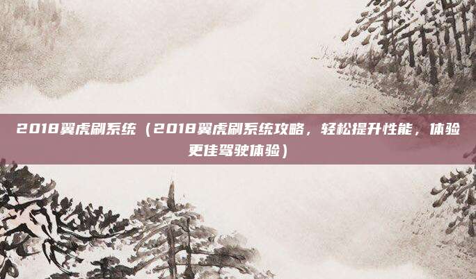 2018翼虎刷系统(2018翼虎刷系统攻略,轻松提升性能,体验更佳驾驶体验)