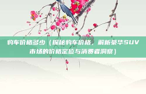 豹车价格多少（探秘豹车价格，解析豪华SUV市场的价格定位与消费者洞察）