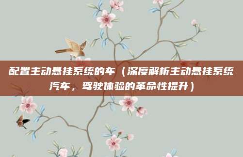 配置主动悬挂系统的车(深度解析主动悬挂系统汽车,驾驶体验的革命性提升)