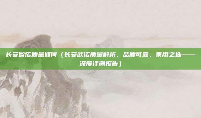 长安欧诺质量如何(长安欧诺质量解析,品质可靠,家用之选——深度评测报告)