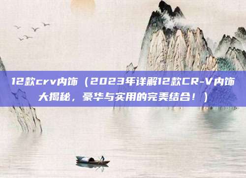 12款crv内饰（2023年详解12款CR-V内饰大揭秘，豪华与实用的完美结合！）