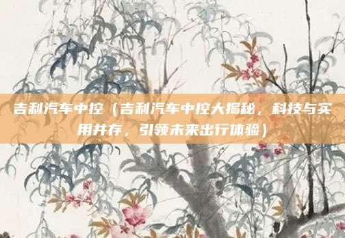 吉利汽车中控(吉利汽车中控大揭秘,科技与实用并存,引领未来出行体验)
