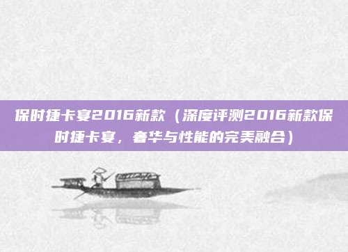保时捷卡宴2016新款(深度评测2016新款保时捷卡宴,奢华与性能的完美融合)