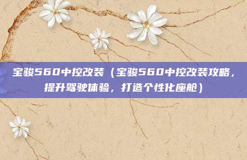 宝骏560中控改装(宝骏560中控改装攻略,提升驾驶体验,打造个性化座舱)