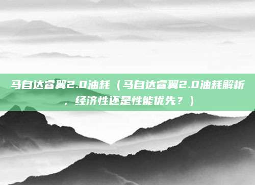 马自达睿翼2.0油耗(马自达睿翼2.0油耗解析,经济性还是性能优先?)