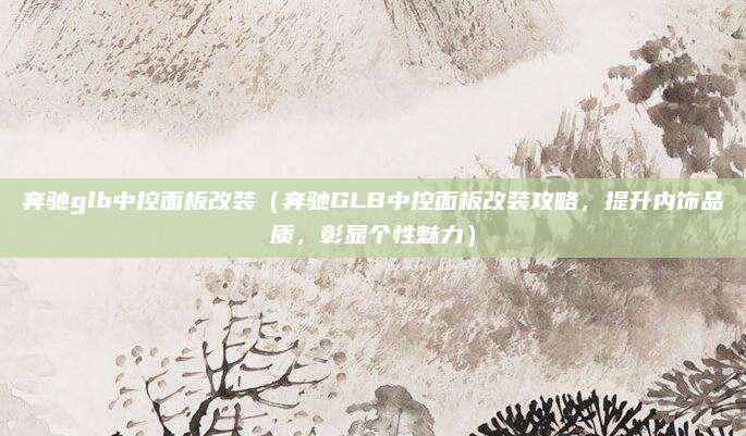 奔驰glb中控面板改装（奔驰GLB中控面板改装攻略，提升内饰品质，彰显个性魅力）