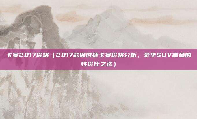 卡宴2017价格（2017款保时捷卡宴价格分析，豪华SUV市场的性价比之选）