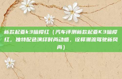 新款起亚k3暗樱红（汽车评测新款起亚K3暗樱红，独特配色演绎时尚动感，诠释潮流驾驶新风尚）