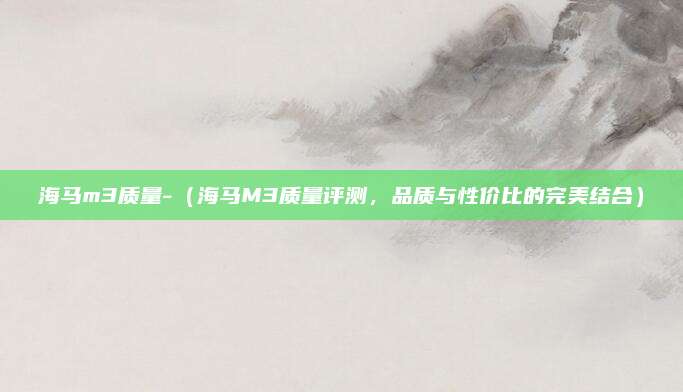 海马m3质量-(海马M3质量评测,品质与性价比的完美结合)