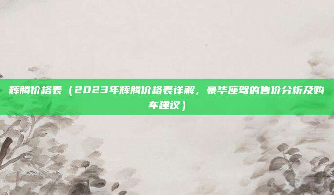 辉腾价格表（2023年辉腾价格表详解，豪华座驾的售价分析及购车建议）