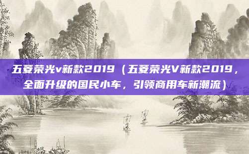 五菱荣光v新款2019(五菱荣光V新款2019,全面升级的国民小车,引领商用车新潮流)