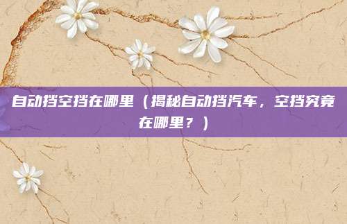 自动挡空挡在哪里（揭秘自动挡汽车，空挡究竟在哪里？）