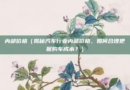 内部价格（揭秘汽车行业内部价格，如何合理把握购车成本？）