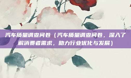 汽车质量调查问卷(汽车质量调查问卷,深入了解消费者需求,助力行业优化与发展)