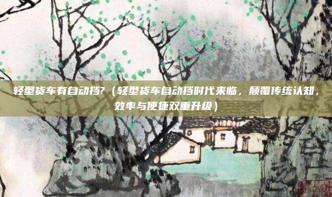 轻型货车有自动挡?(轻型货车自动挡时代来临,颠覆传统认知,效率与便捷双重升级)
