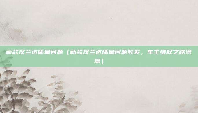 新款汉兰达质量问题（新款汉兰达质量问题频发，车主维权之路漫漫）