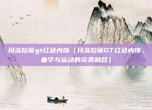 玛莎拉蒂gt红色内饰(玛莎拉蒂GT红色内饰,奢华与运动的完美融合)