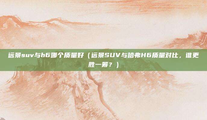 远景suv与h6哪个质量好(远景SUV与哈弗H6质量对比,谁更胜一筹?)