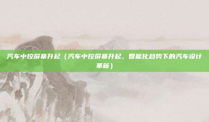 汽车中控屏幕升起(汽车中控屏幕升起,智能化趋势下的汽车设计革新)