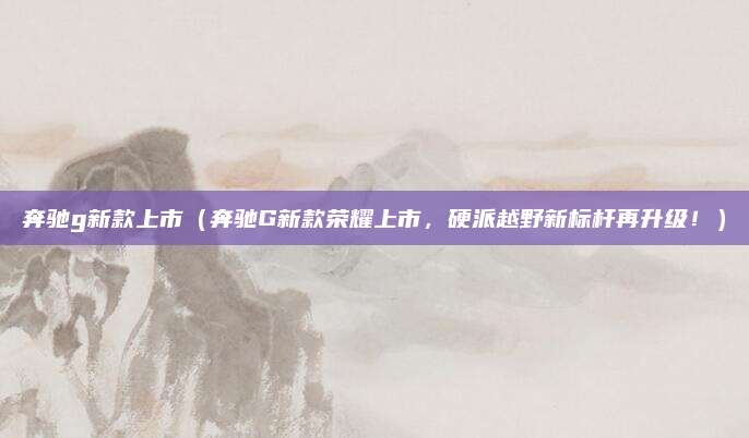 奔驰g新款上市(奔驰G新款荣耀上市,硬派越野新标杆再升级!)
