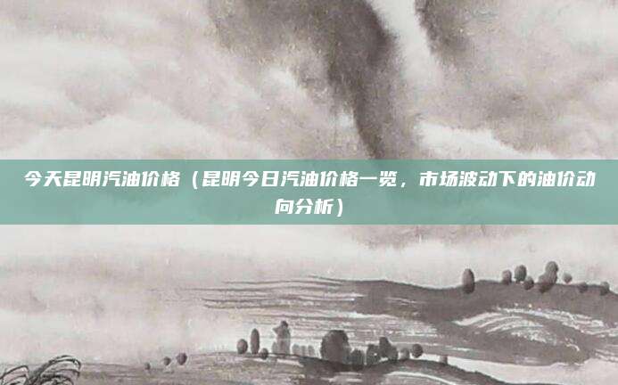 今天昆明汽油价格(昆明今日汽油价格一览,市场波动下的油价动向分析)