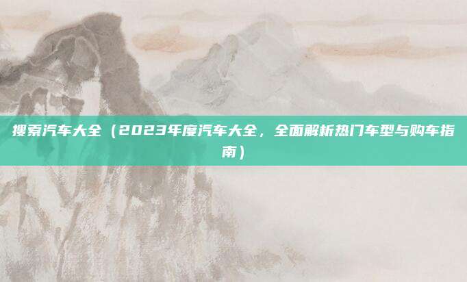 搜索汽车大全（2023年度汽车大全，全面解析热门车型与购车指南）