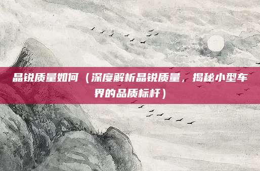 晶锐质量如何（深度解析晶锐质量，揭秘小型车界的品质标杆）