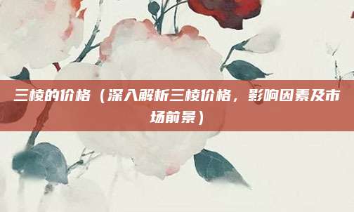 三棱的价格(深入解析三棱价格,影响因素及市场前景)