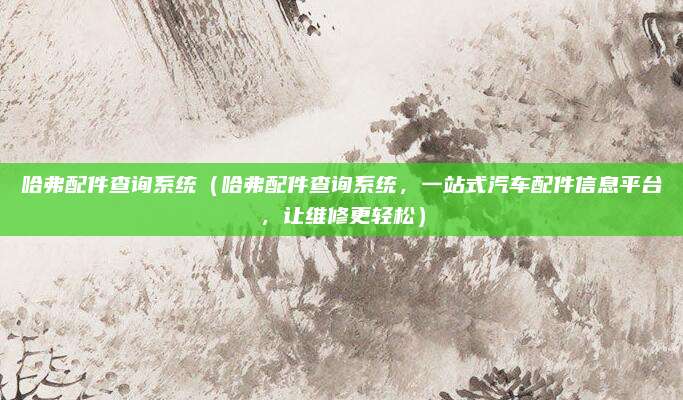 哈弗配件查询系统(哈弗配件查询系统,一站式汽车配件信息平台,让维修更轻松)