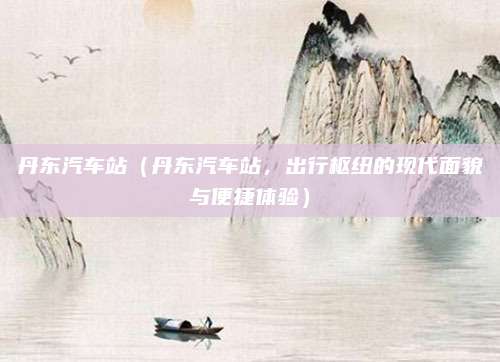 丹东汽车站(丹东汽车站,出行枢纽的现代面貌与便捷体验)