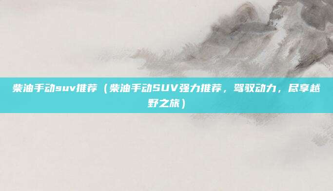 柴油手动suv推荐(柴油手动SUV强力推荐,驾驭动力,尽享越野之旅)