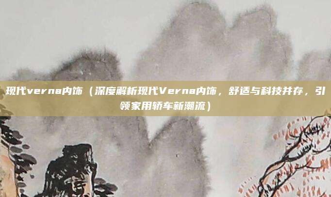 现代verna内饰(深度解析现代Verna内饰,舒适与科技并存,引领家用轿车新潮流)