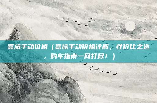 嘉旅手动价格（嘉旅手动价格详解，性价比之选，购车指南一网打尽！）