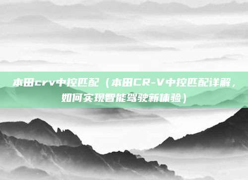 本田crv中控匹配(本田CR-V中控匹配详解,如何实现智能驾驶新体验)