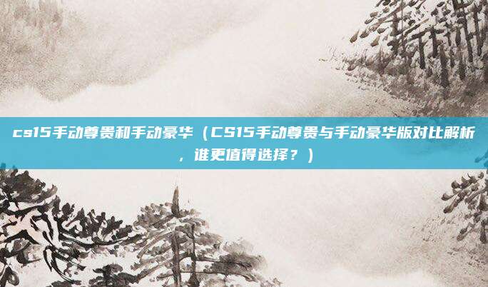 cs15手动尊贵和手动豪华（CS15手动尊贵与手动豪华版对比解析，谁更值得选择？）