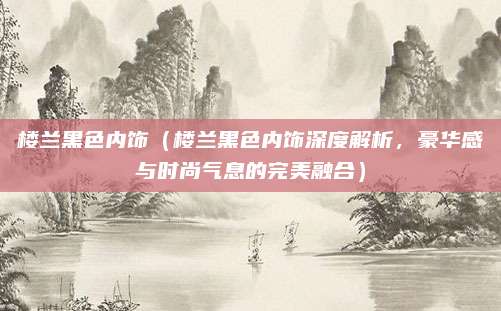 楼兰黑色内饰（楼兰黑色内饰深度解析，豪华感与时尚气息的完美融合）