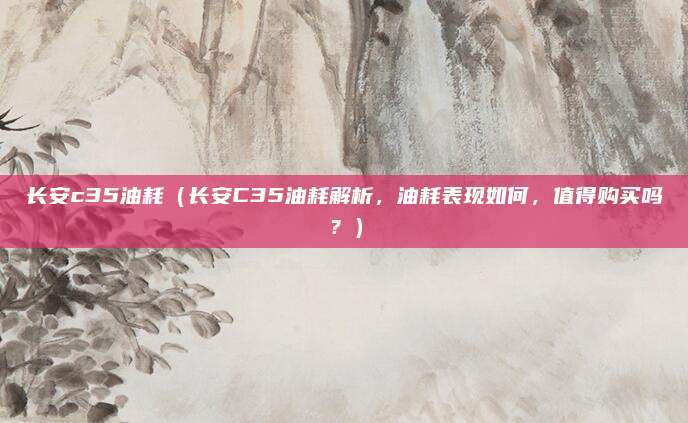 长安c35油耗（长安C35油耗解析，油耗表现如何，值得购买吗？）