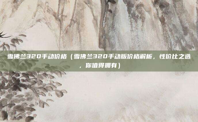雪佛兰320手动价格(雪佛兰320手动版价格解析,性价比之选,你值得拥有)