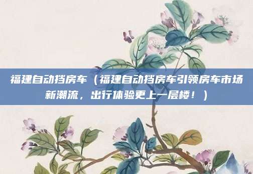 福建自动挡房车(福建自动挡房车引领房车市场新潮流,出行体验更上一层楼!)