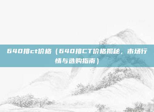 640排ct价格（640排CT价格揭秘，市场行情与选购指南）