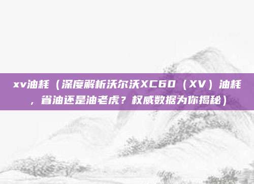 xv油耗（深度解析沃尔沃XC60（XV）油耗，省油还是油老虎？权威数据为你揭秘）