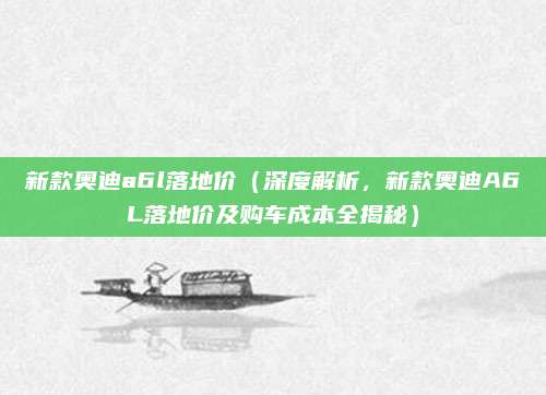 新款奥迪a6l落地价（深度解析，新款奥迪A6L落地价及购车成本全揭秘）