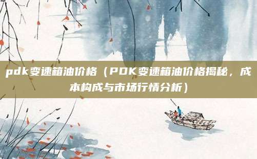 pdk变速箱油价格（PDK变速箱油价格揭秘，成本构成与市场行情分析）