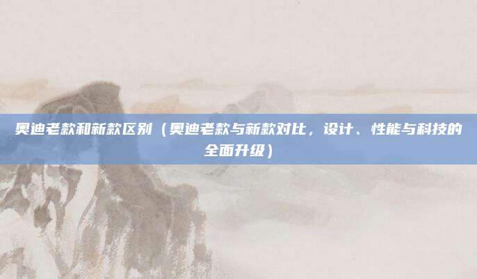 奥迪老款和新款区别（奥迪老款与新款对比，设计、性能与科技的全面升级）
