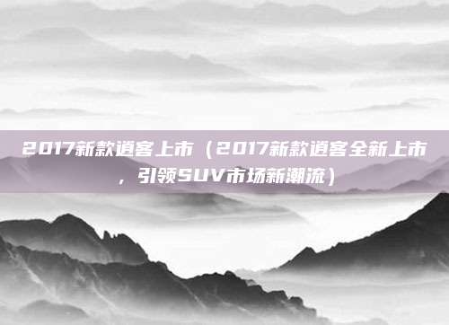 2017新款逍客上市（2017新款逍客全新上市，引领SUV市场新潮流）