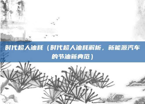 时代超人油耗（时代超人油耗解析，新能源汽车的节油新典范）