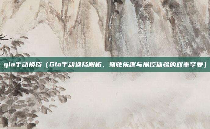 gla手动换挡（Gla手动换挡解析，驾驶乐趣与操控体验的双重享受）