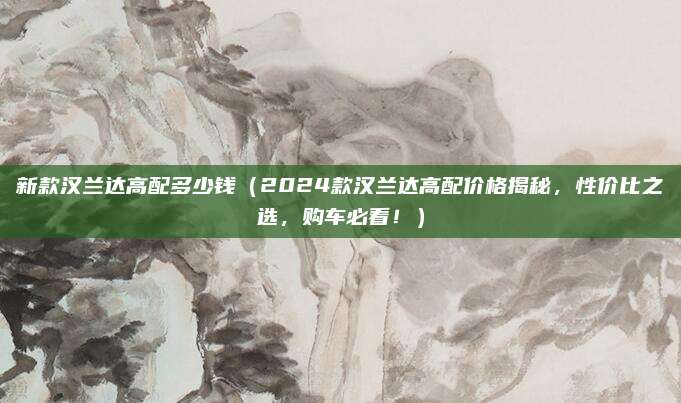 新款汉兰达高配多少钱(2024款汉兰达高配价格揭秘,性价比之选,购车必看!)