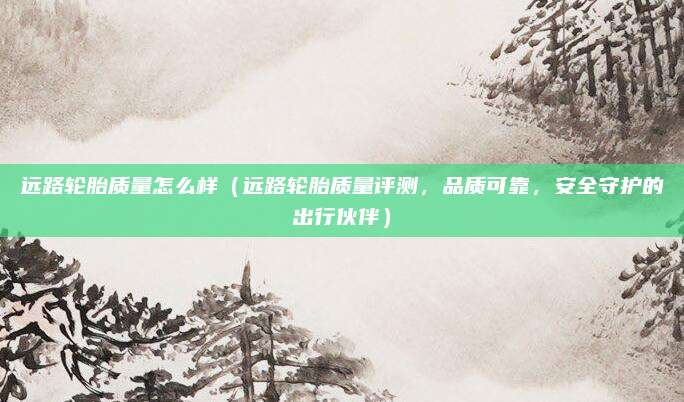 远路轮胎质量怎么样(远路轮胎质量评测,品质可靠,安全守护的出行伙伴)